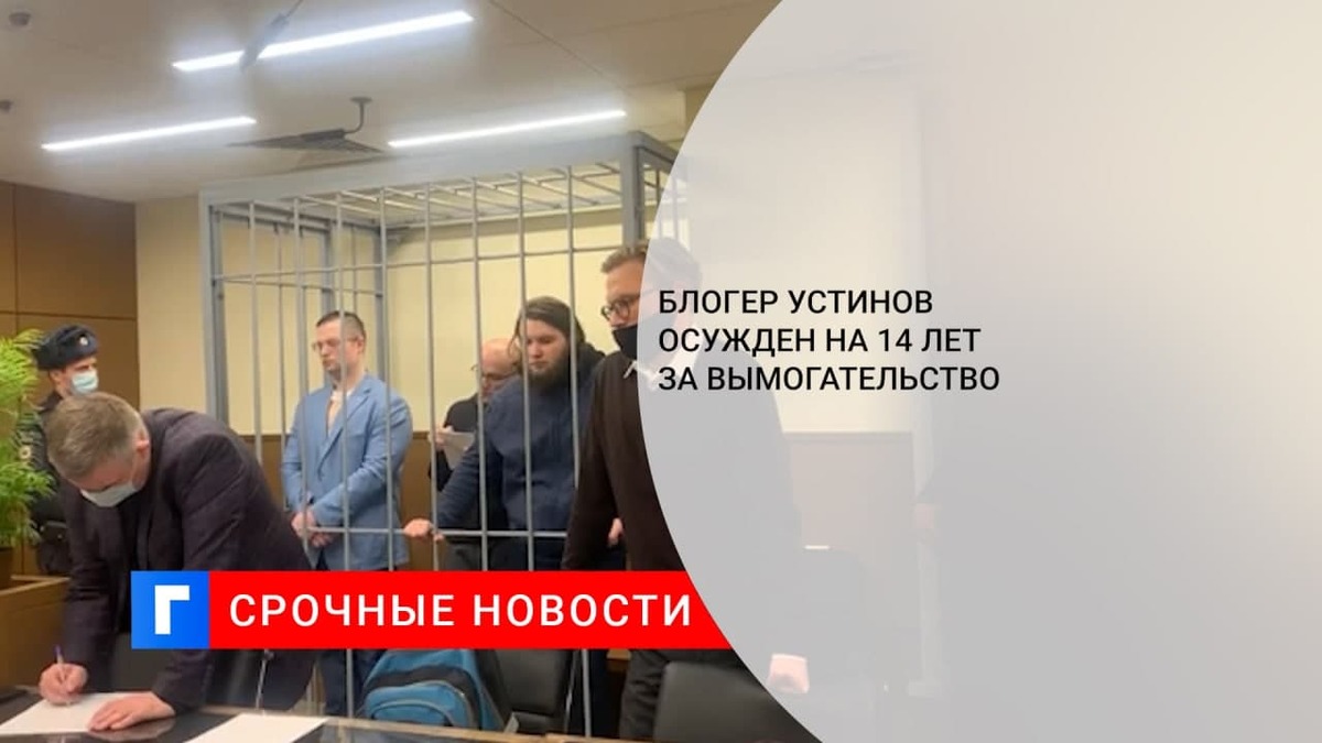 Суд приговорил блогера Устинова к 14 годам колонии за вымогательство у руководства завода