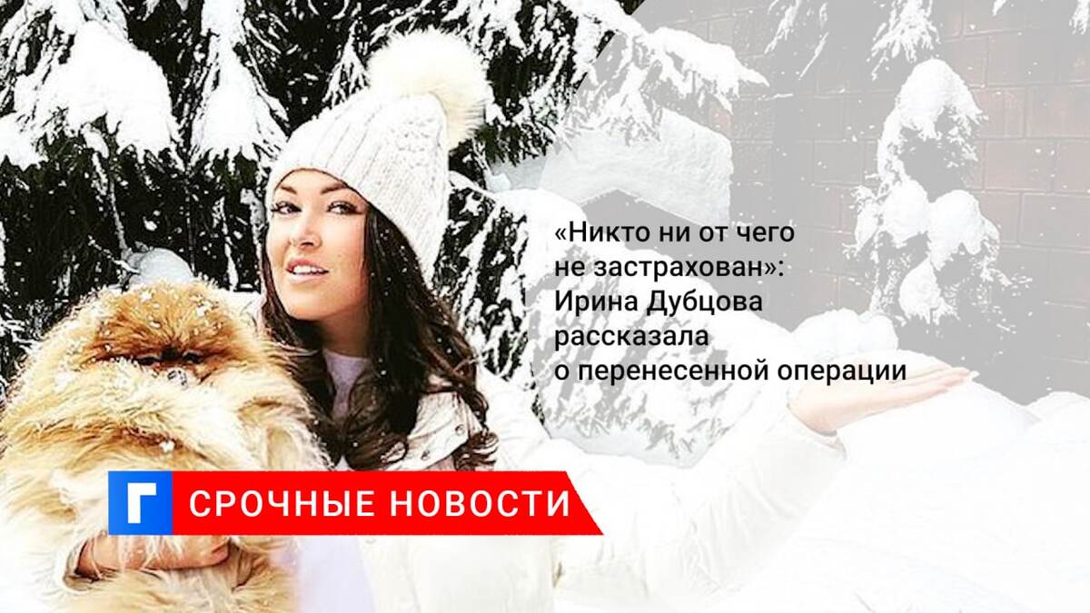 «Никто ни от чего не застрахован»: Ирина Дубцова рассказала о перенесенной операции