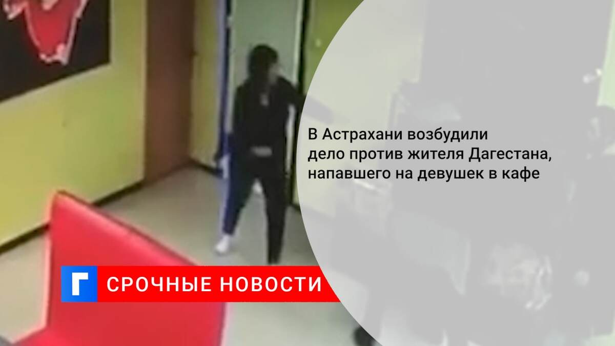 В Астрахани возбудили дело против жителя Дагестана, напавшего на девушек в кафе