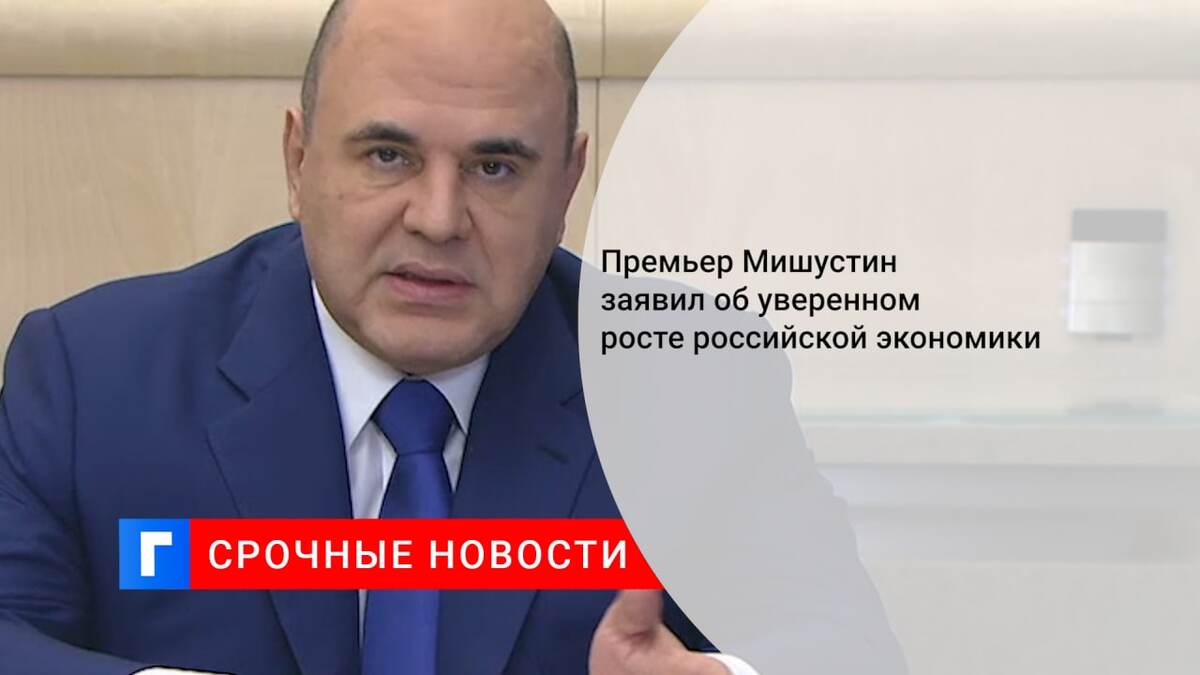 Премьер Мишустин заявил об уверенном росте российской экономики