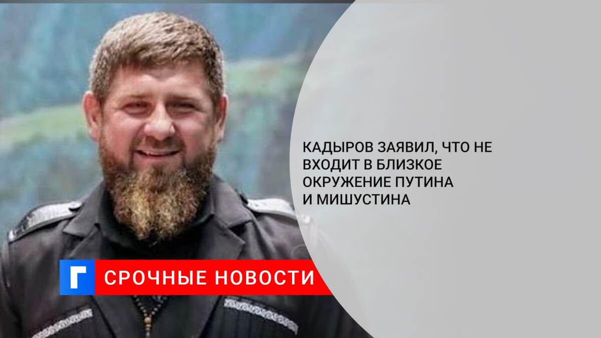 Кадыров заявил, что не входит в близкое окружение Путина и Мишустина
