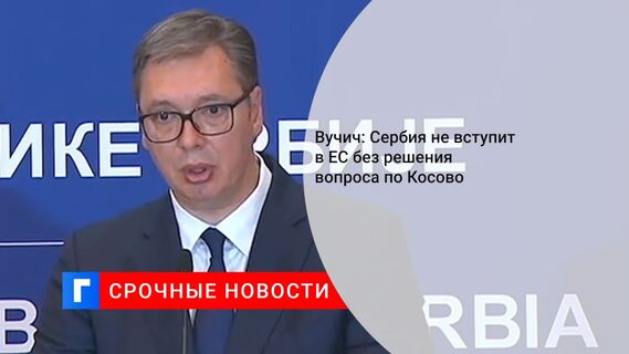 Вучич: Сербия не вступит в ЕС без решения вопроса по Косово