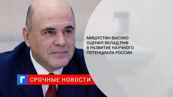 Мишустин высоко оценил вклад РНФ в развитие научного потенциала России