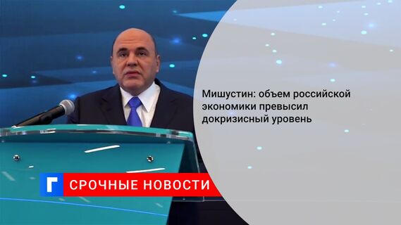 Мишустин: объем российской экономики превысил докризисный уровень
