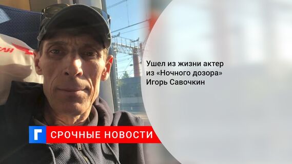 Ушел из жизни актер из «Ночного дозора» Игорь Савочкин