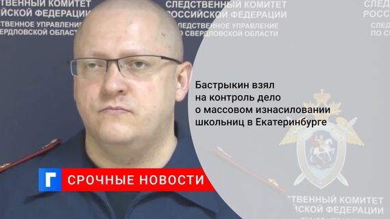 Бастрыкин взял на контроль дело о массовом изнасиловании школьниц в Екатеринбурге