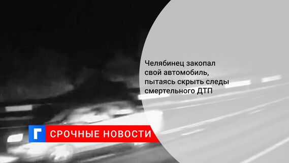 Челябинец закопал свой автомобиль, пытаясь скрыть следы смертельного ДТП