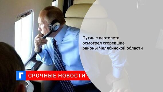 Путин с вертолета осмотрел сгоревшие районы Челябинской области