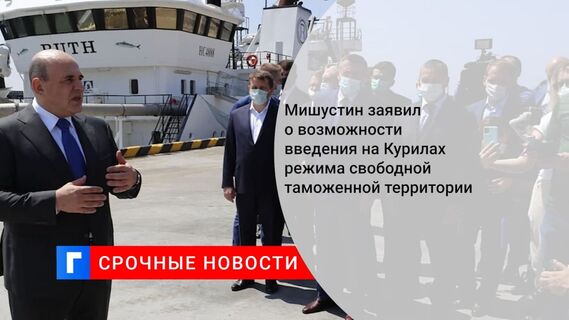 Мишустин заявил о возможности введения на Курилах режима свободной таможенной территории