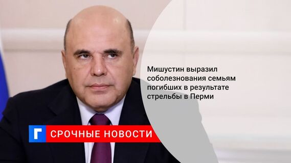 Мишустин: пострадавшие при стрельбе в Перми получат всю возможную помощь