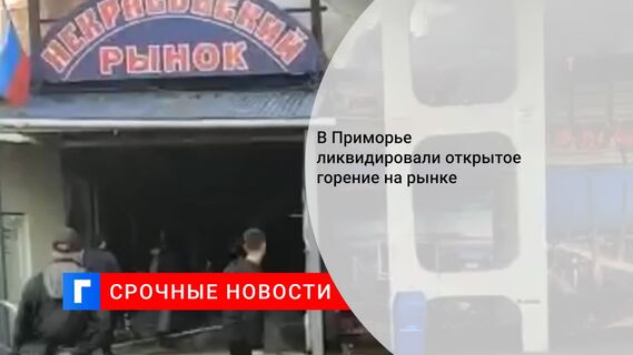 В Приморье ликвидировали открытое горение на рынке 