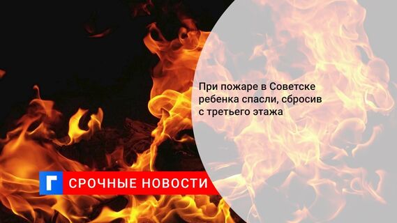 При пожаре в Советске ребенка спасли, сбросив с третьего этажа 