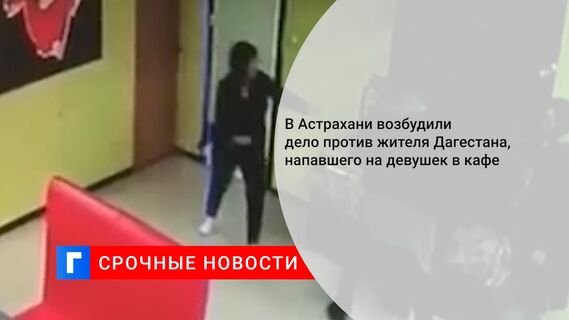 В Астрахани возбудили дело против жителя Дагестана, напавшего на девушек в кафе