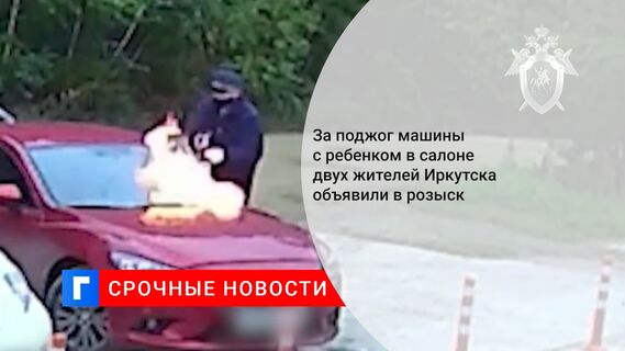 За поджог машины с ребенком в салоне двух жителей Иркутска объявили в розыск 