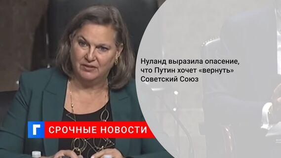 Нуланд выразила опасение, что Путин хочет «вернуть» Советский Союз