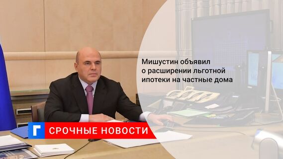 Мишустин объявил о расширении льготной ипотеки на частные дома