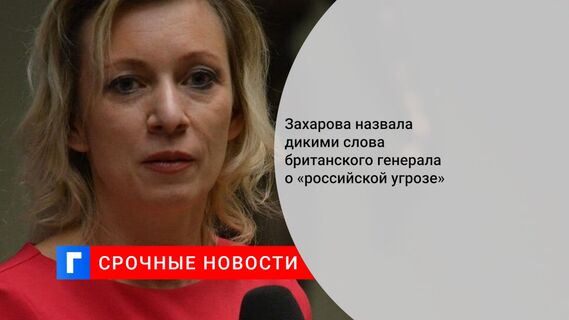 Захарова назвала дикими слова британского генерала о «российской угрозе»