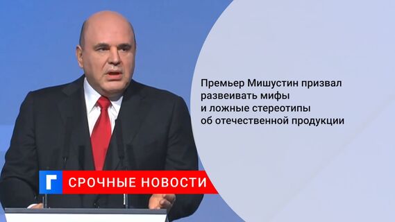 Премьер Мишустин призвал развеивать мифы и ложные стереотипы об отечественной продукции