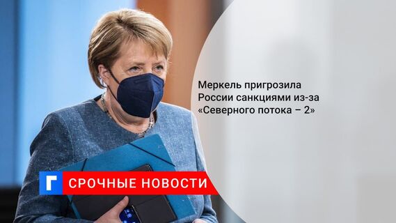 Меркель пригрозила России санкциями из-за «Северного потока – 2»