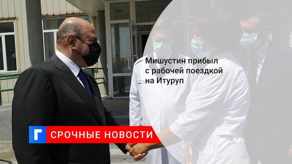 Мишустин прибыл с рабочей поездкой на Итуруп
