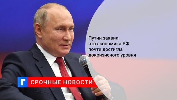 Путин заявил, что экономика РФ почти достигла докризисного уровня