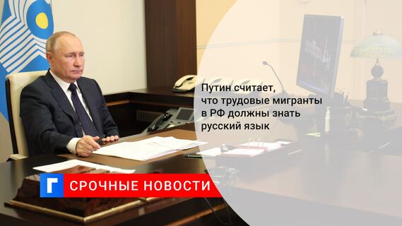 Путин считает, что трудовые мигранты в РФ должны знать русский язык