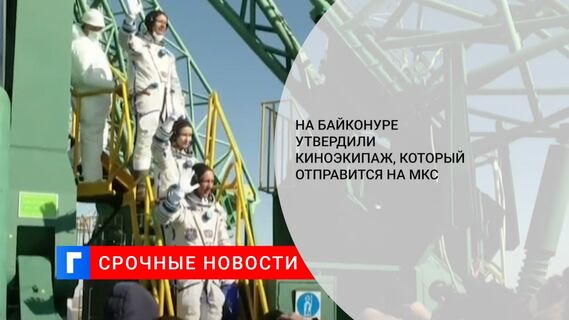 На Байконуре утвердили киноэкипаж, который отправится на МКС