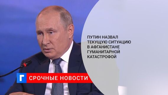Путин назвал текущую ситуацию в Афганистане гуманитарной катастрофой