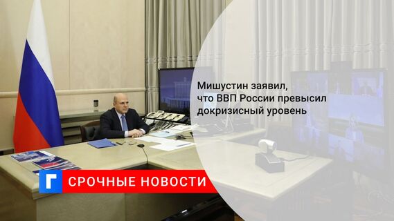 Мишустин заявил, что ВВП России превысил докризисный уровень