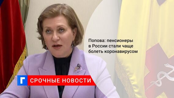 Попова: пенсионеры в России стали чаще болеть коронавирусом 