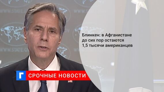 Блинкен заявил, что около 1,5 тыс. граждан США могут оставаться в Афганистане