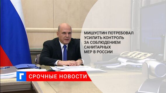 Мишустин потребовал усилить контроль за соблюдением санитарных мер в России