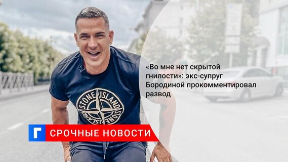 «Во мне нет скрытой гнилости»: экс-супруг Бородиной прокомментировал развод