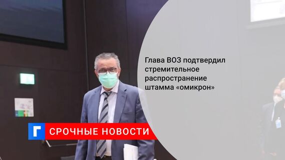 Глава ВОЗ подтвердил стремительное распространение штамма «омикрон»